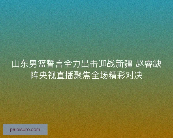 山东男篮誓言全力出击迎战新疆 赵睿缺阵央视直播聚焦全场精彩对决